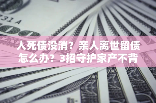 北京人死债没消？亲人离世留债怎么办？3招守护家产不背锅