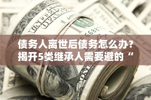 北京债务人离世后债务怎么办？揭开5类继承人需要避的“坑”