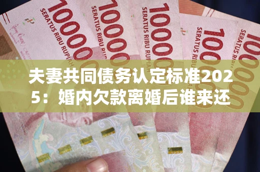 北京夫妻共同债务认定标准2025:婚内欠款离婚后谁来还? 北京夫妻共同债务认定标准2025:婚内欠款离婚后谁来还?
